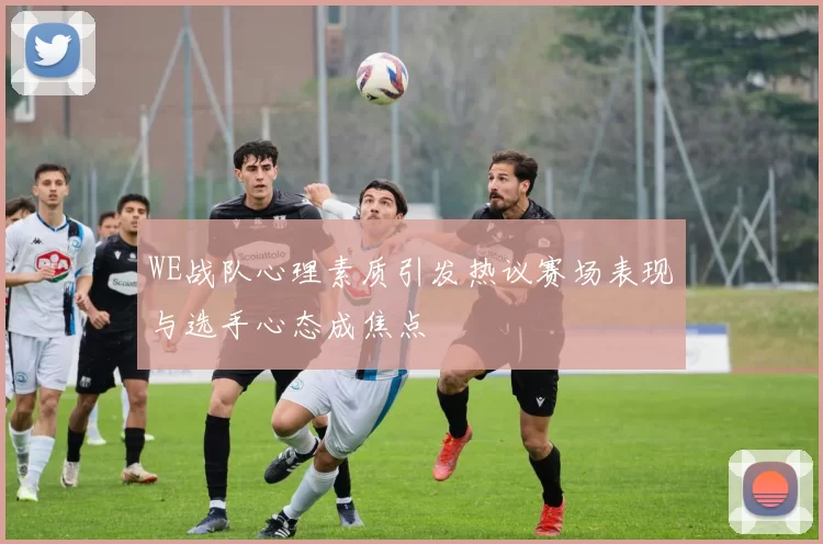 WE战队心理素质引发热议赛场表现与选手心态成焦点