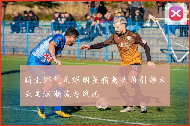 新生帅气足球明星崭露头角引领未来足坛潮流与风尚
