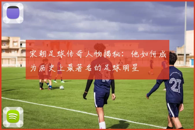 宋朝足球传奇人物揭秘：他如何成为历史上最著名的足球明星