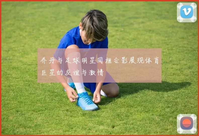 乔丹与足球明星同框合影展现体育巨星的友谊与激情