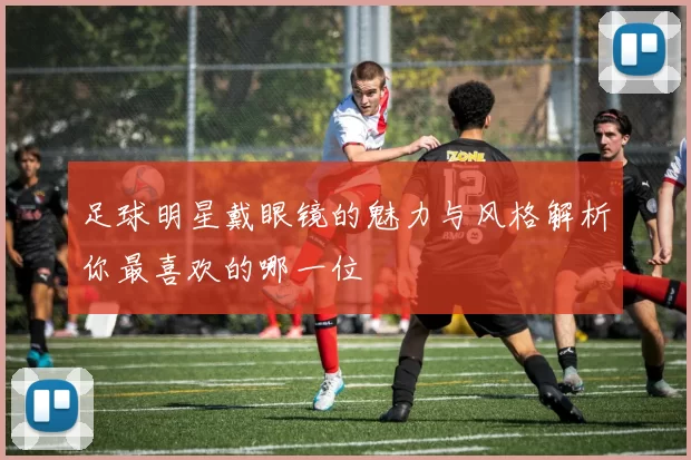 足球明星戴眼镜的魅力与风格解析你最喜欢的哪一位