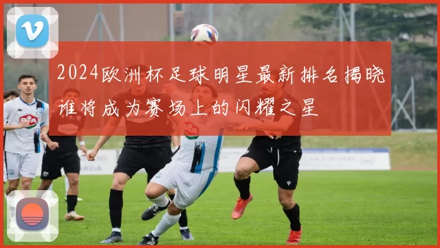 2024欧洲杯足球明星最新排名揭晓谁将成为赛场上的闪耀之星
