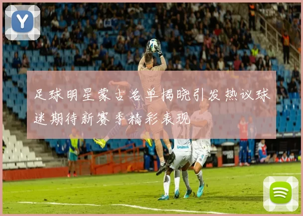 足球明星蒙古名单揭晓引发热议球迷期待新赛季精彩表现