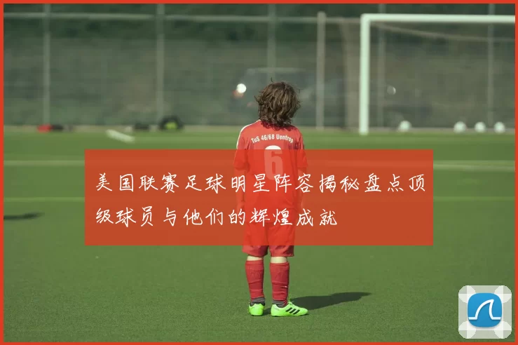 美国联赛足球明星阵容揭秘盘点顶级球员与他们的辉煌成就