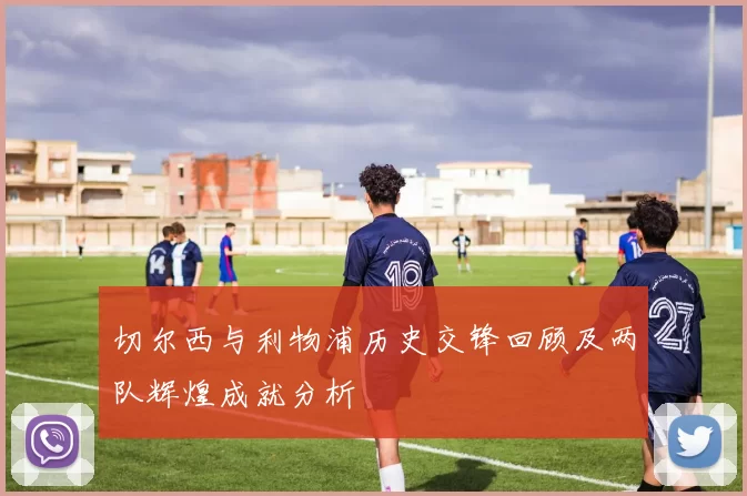 切尔西与利物浦历史交锋回顾及两队辉煌成就分析