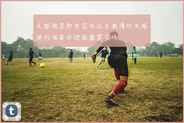 足球明星即将莅临北京激情对决球迷们准备好迎接盛宴了吗