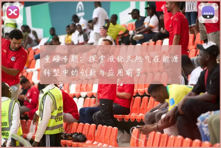 重磅专题：探索液化天然气在能源转型中的创新与应用前景