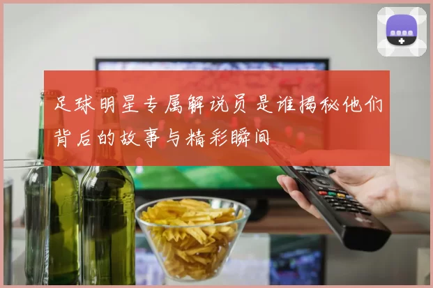 足球明星专属解说员是谁揭秘他们背后的故事与精彩瞬间