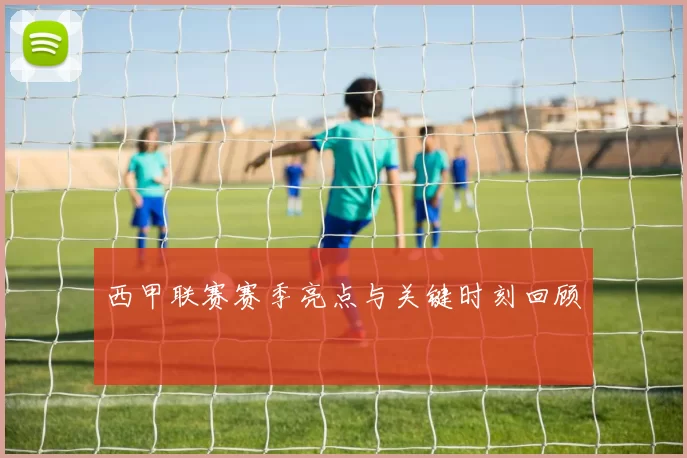西甲联赛赛季亮点与关键时刻回顾