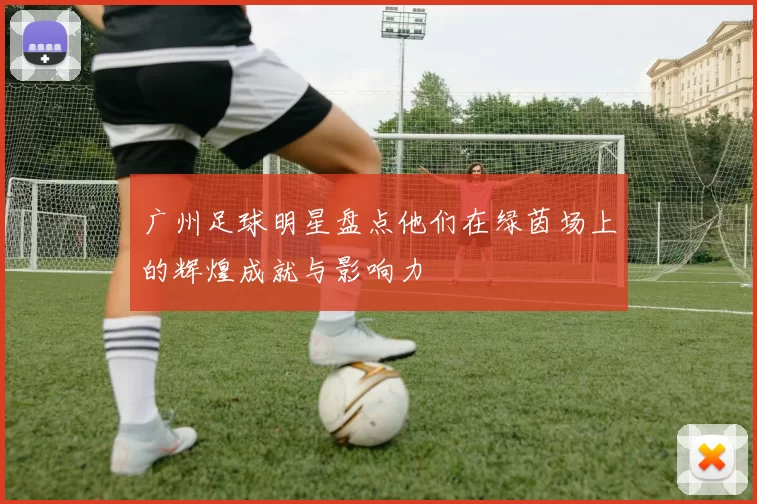 广州足球明星盘点他们在绿茵场上的辉煌成就与影响力