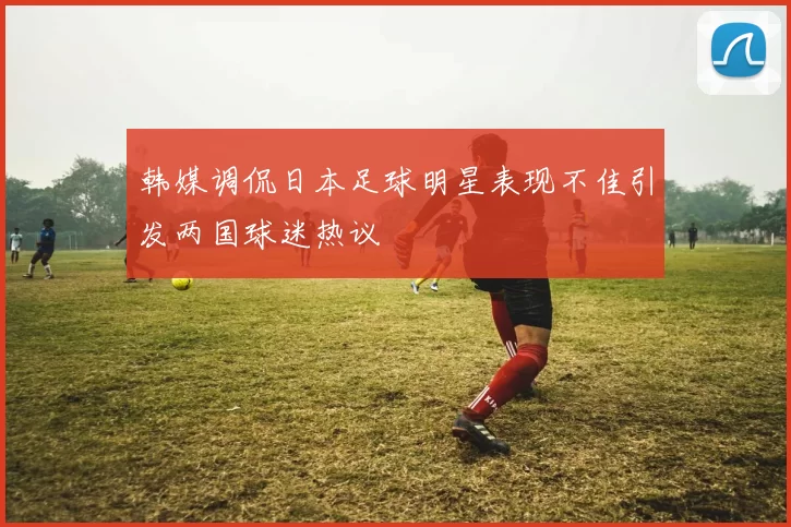 韩媒调侃日本足球明星表现不佳引发两国球迷热议
