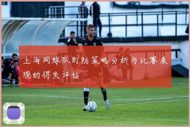 上海网球队盯防策略分析与比赛表现的得失评估