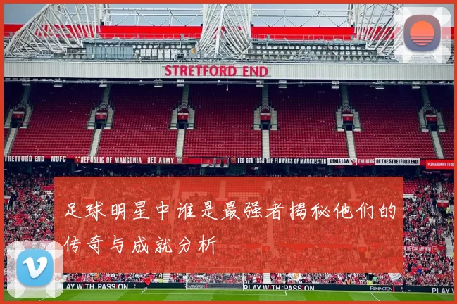 足球明星中谁是最强者揭秘他们的传奇与成就分析