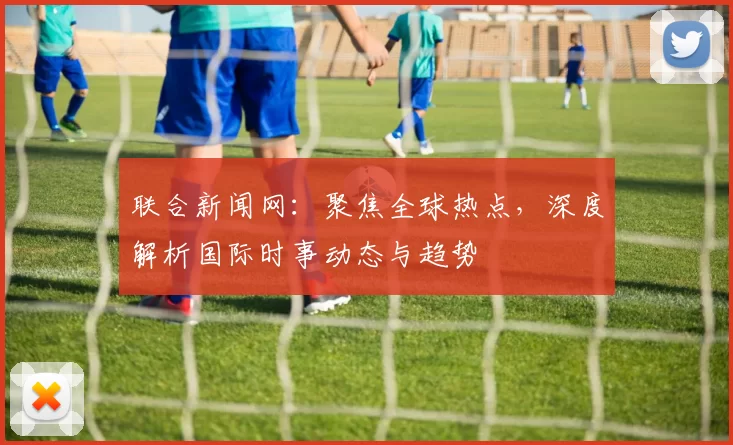 联合新闻网：聚焦全球热点，深度解析国际时事动态与趋势