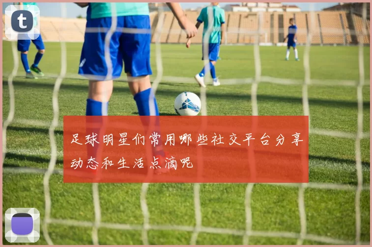足球明星们常用哪些社交平台分享动态和生活点滴呢