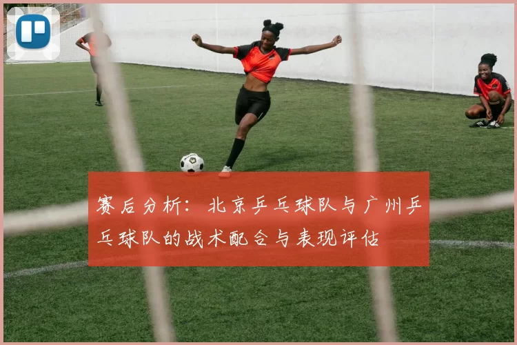 赛后分析：北京乒乓球队与广州乒乓球队的战术配合与表现评估