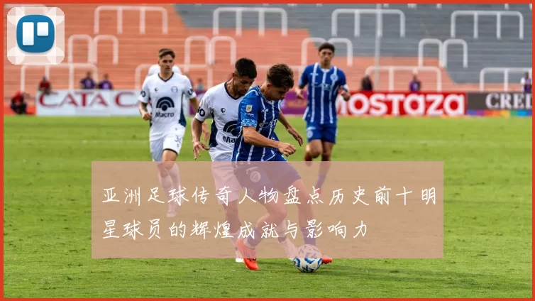 亚洲足球传奇人物盘点历史前十明星球员的辉煌成就与影响力