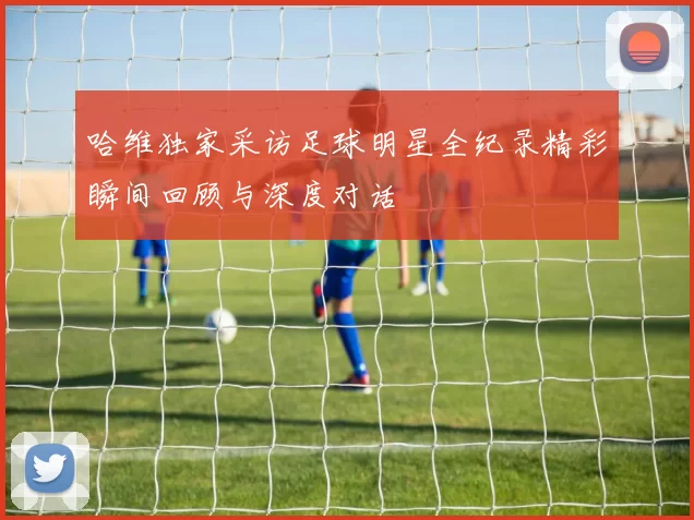 哈维独家采访足球明星全纪录精彩瞬间回顾与深度对话