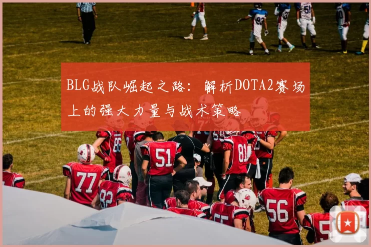 BLG战队崛起之路：解析DOTA2赛场上的强大力量与战术策略