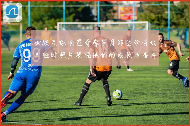 回顾足球明星青春岁月那些珍贵的年轻时照片展现他们的成长与奋斗历程