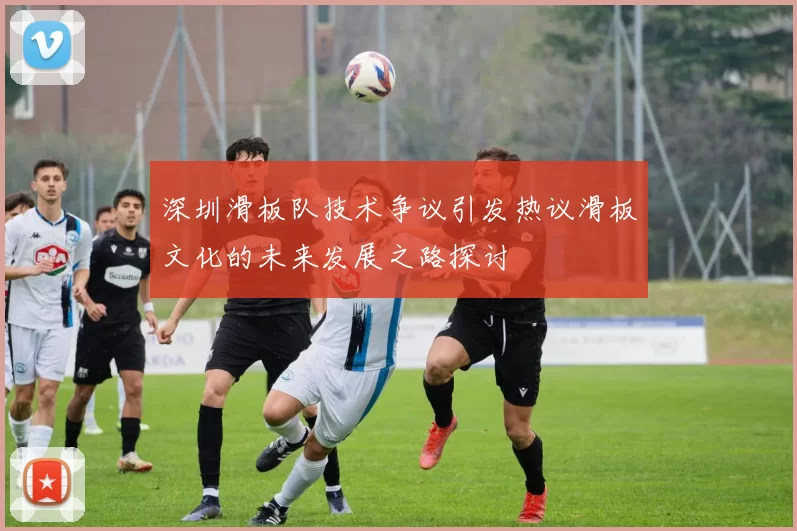 深圳滑板队技术争议引发热议滑板文化的未来发展之路探讨
