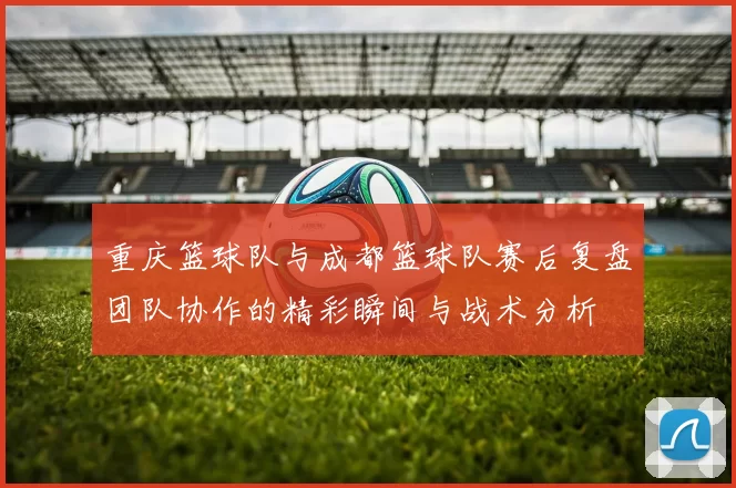 重庆篮球队与成都篮球队赛后复盘团队协作的精彩瞬间与战术分析