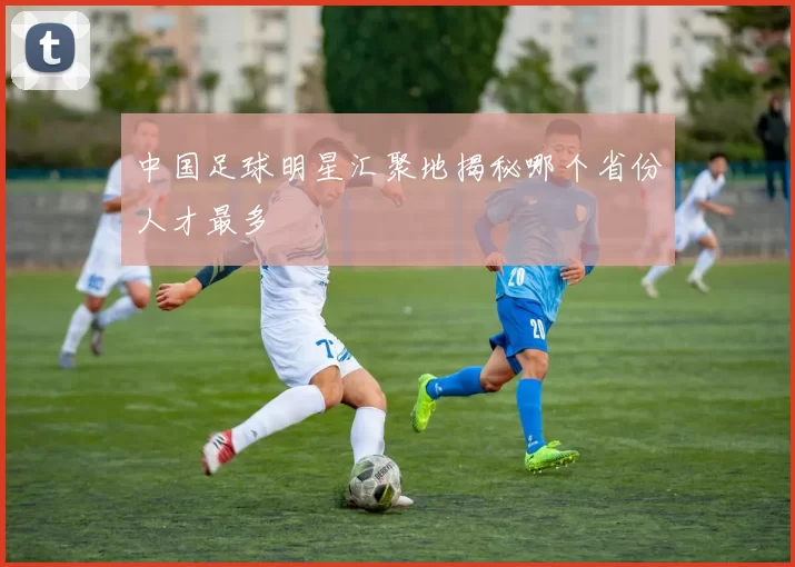 中国足球明星汇聚地揭秘哪个省份人才最多
