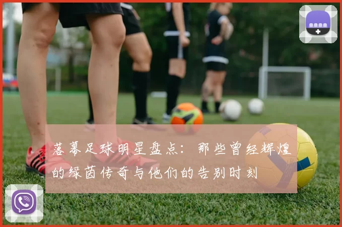 落幕足球明星盘点：那些曾经辉煌的绿茵传奇与他们的告别时刻