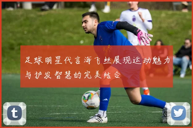 足球明星代言海飞丝展现运动魅力与护发智慧的完美结合