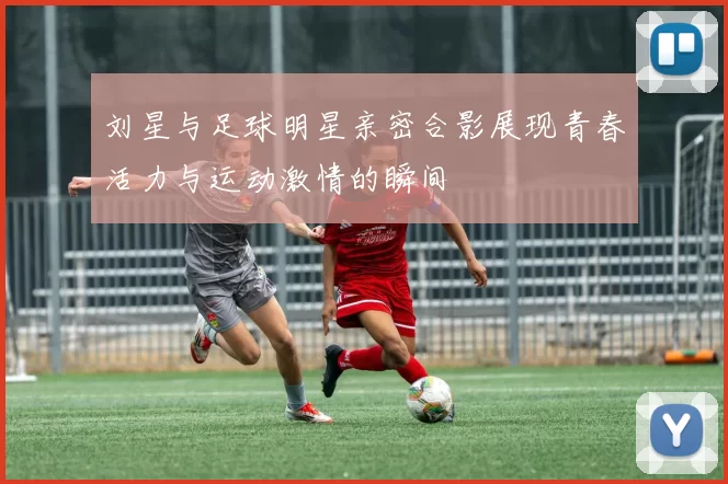 刘星与足球明星亲密合影展现青春活力与运动激情的瞬间