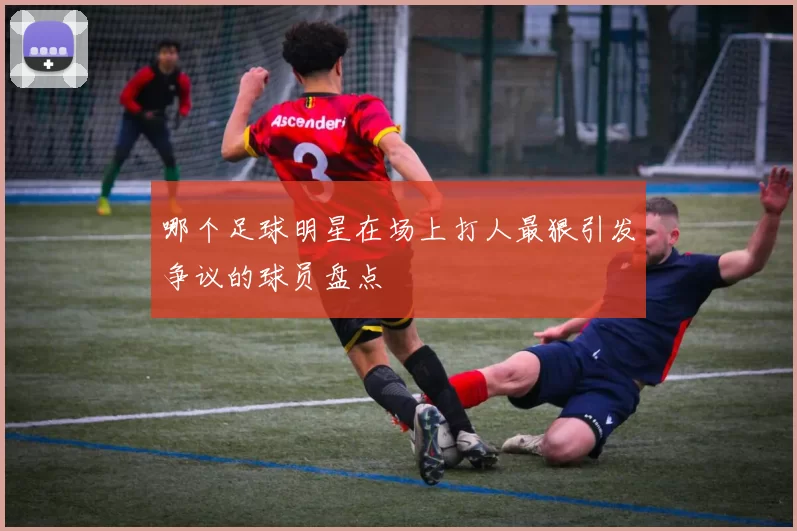 哪个足球明星在场上打人最狠引发争议的球员盘点