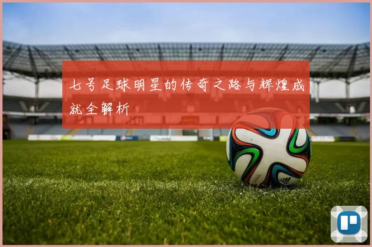 七号足球明星的传奇之路与辉煌成就全解析