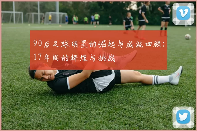 90后足球明星的崛起与成就回顾：17年间的辉煌与挑战