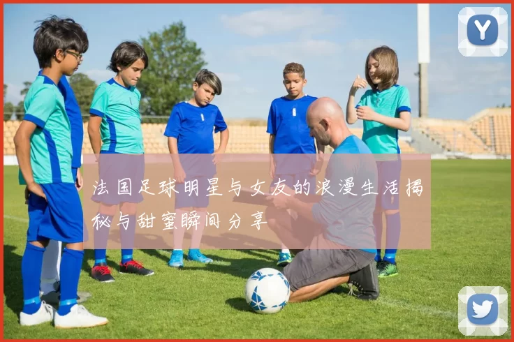 法国足球明星与女友的浪漫生活揭秘与甜蜜瞬间分享