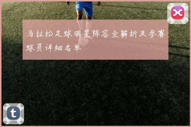 马拉松足球明星阵容全解析及参赛球员详细名单