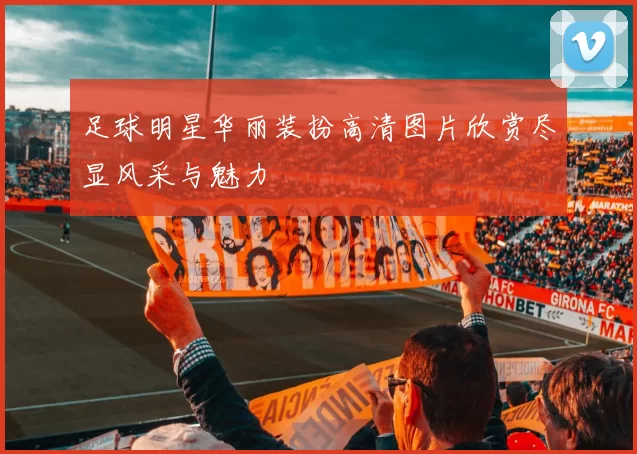 足球明星华丽装扮高清图片欣赏尽显风采与魅力