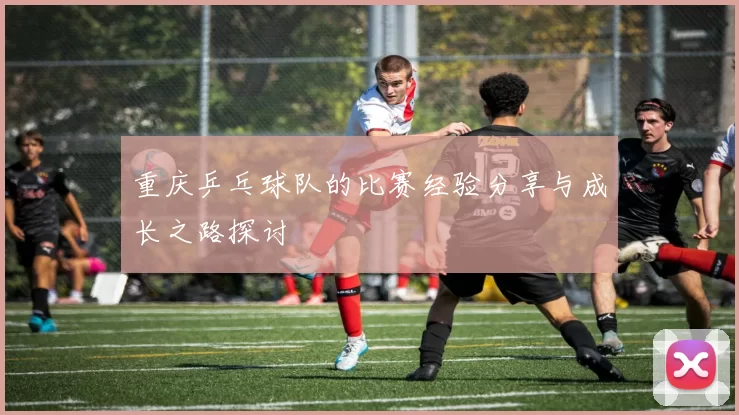 重庆乒乓球队的比赛经验分享与成长之路探讨
