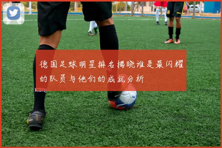 德国足球明星排名揭晓谁是最闪耀的队员与他们的成就分析