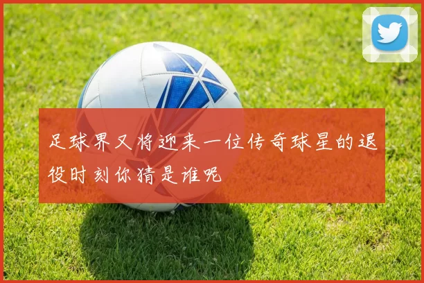 足球界又将迎来一位传奇球星的退役时刻你猜是谁呢