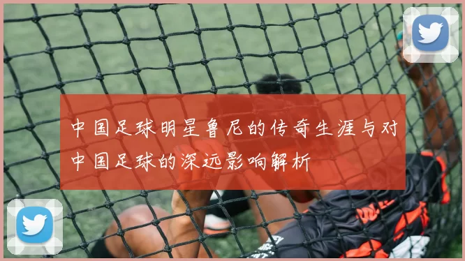 中国足球明星鲁尼的传奇生涯与对中国足球的深远影响解析