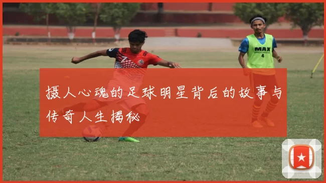 摄人心魂的足球明星背后的故事与传奇人生揭秘