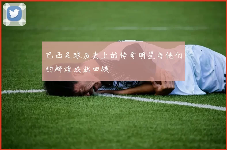 巴西足球历史上的传奇明星与他们的辉煌成就回顾