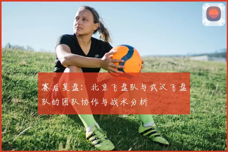 赛后复盘：北京飞盘队与武汉飞盘队的团队协作与战术分析