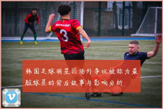 韩国足球明星因场外争议被称为最脏球员的背后故事与影响分析