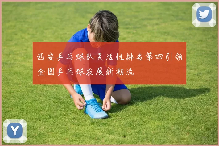 西安乒乓球队灵活性排名第四引领全国乒乓球发展新潮流