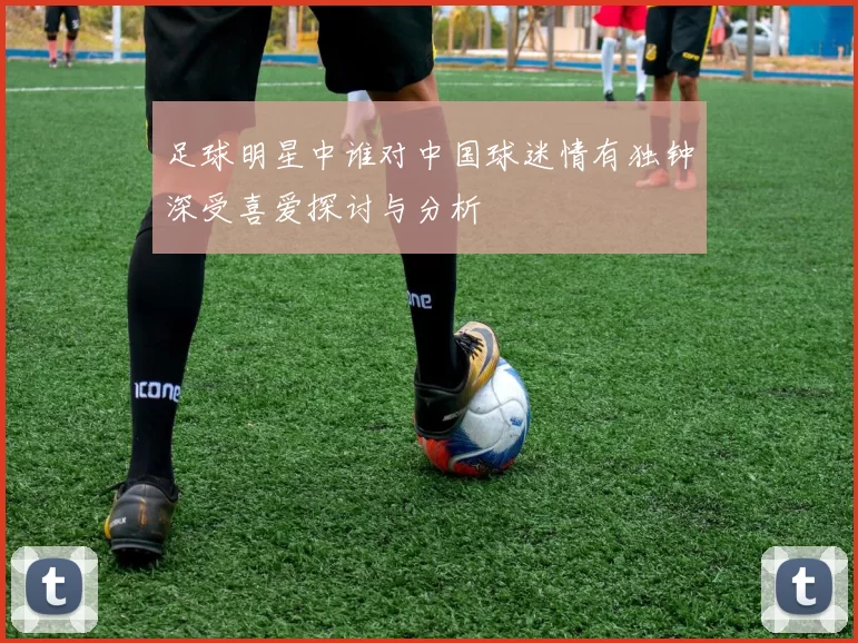 足球明星中谁对中国球迷情有独钟深受喜爱探讨与分析