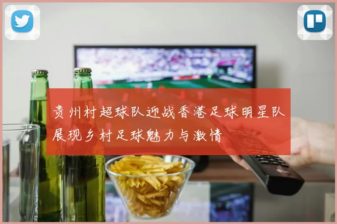贵州村超球队迎战香港足球明星队展现乡村足球魅力与激情