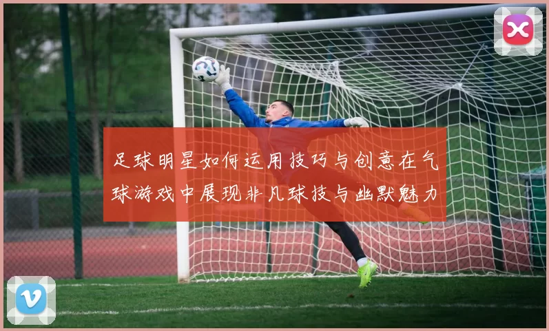 足球明星如何运用技巧与创意在气球游戏中展现非凡球技与幽默魅力