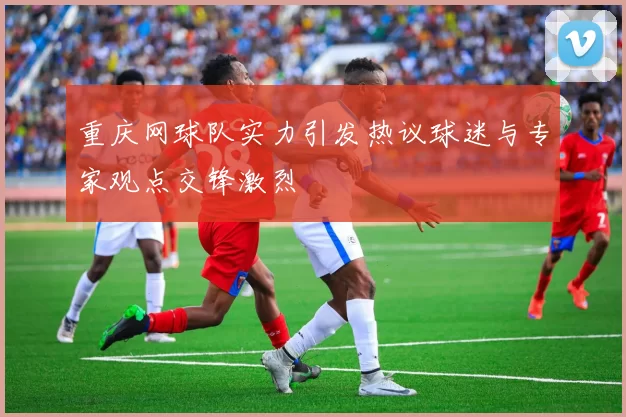 重庆网球队实力引发热议球迷与专家观点交锋激烈