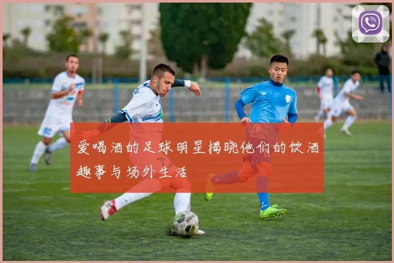 爱喝酒的足球明星揭晓他们的饮酒趣事与场外生活